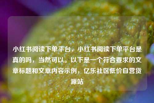 小红书阅读下单平台，小红书阅读下单平台是真的吗，当然可以	。以下是一个符合要求的文章标题和文章内容示例，亿乐社区低价自营货源站  第1张