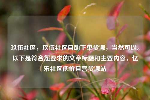 玖伍社区，玖伍社区自助下单货源	，当然可以	。以下是符合您要求的文章标题和主要内容，亿乐社区低价自营货源站  第1张