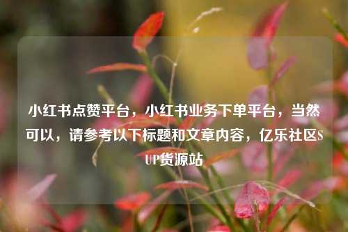 小红书点赞平台，小红书业务下单平台，当然可以	，请参考以下标题和文章内容，亿乐社区SUP货源站  第1张