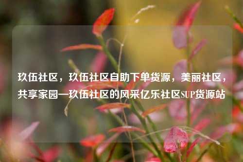 玖伍社区	，玖伍社区自助下单货源，美丽社区，共享家园—玖伍社区的风采亿乐社区SUP货源站  第1张