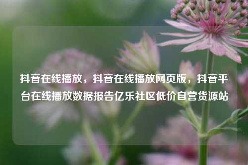 抖音在线播放，抖音在线播放网页版，抖音平台在线播放数据报告亿乐社区低价自营货源站  第1张