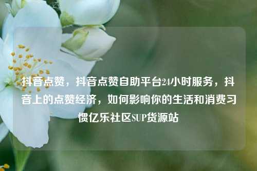 抖音点赞	，抖音点赞自助平台24小时服务，抖音上的点赞经济，如何影响你的生活和消费习惯亿乐社区SUP货源站  第1张