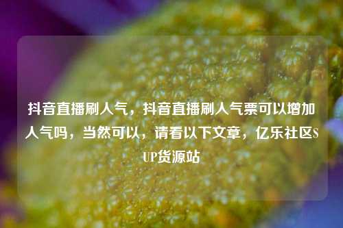 抖音直播刷人气，抖音直播刷人气票可以增加人气吗，当然可以	，请看以下文章，亿乐社区SUP货源站  第1张